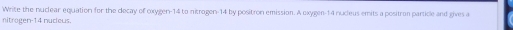 Write the nuclear equation for the decay of oxygen -14 to nitrogen -14 by positron emission. A oxygen- 14 nudeus emits a positron particle and gives a 
nitragen -14 nudeus.