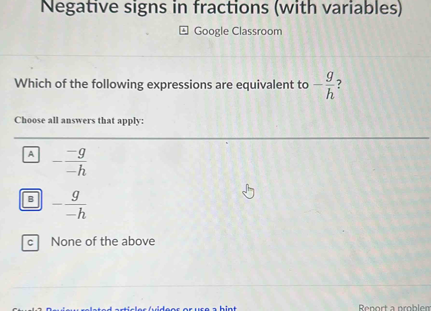 Negative signs in fractions (with variables)
Google Classroom
Which of the following expressions are equivalent to - g/h 
Choose all answers that apply:
A - (-g)/-h 
B - g/-h 
c None of the above
Report a problen