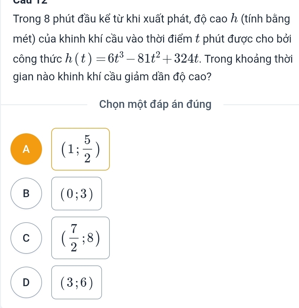 Trong 8 phút đầu kể từ khi xuất phát, độ cao h (tính bằng
mét) của khinh khí cầu vào thời điểm t phút được cho bởi
công thức h(t)=6t^3-81t^2+324t. Trong khoảng thời
gian nào khinh khí cầu giảm dần độ cao?
Chọn một đáp án đúng
A (1; 5/2 )
B (0;3)
C ( 7/2 ;8)
D (3;6)