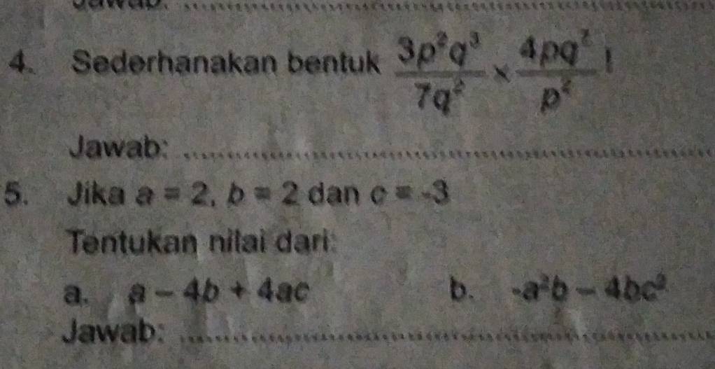 Sederhanakan bentuk  3p^2q^3/7q^2 *  4pq^2/p^2 
Jawab:_ 
5. Jika a=2, b=2 dan c=-3
Tentukan nilai dari: 
a. a-4b+4ac b. -a^2b-4bc^2
Jawab:_