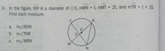 In the figure, overline MR is a diameter of odot S, mwidehat MN=t, mwidehat MT=2t , and mwidehat TR=t+15. 
Find each measure. 
⊥a. m∠ RDN
b. m∠ TNR
C. m∠ MRN
N