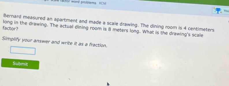 scale factor word problems KCM 
You 
Bernard measured an apartment and made a scale drawing. The dining room is 4 centimeters
factor? long in the drawing. The actual dining room is 8 meters long. What is the drawing's scale 
Simplify your answer and write it as a fraction. 
Submit