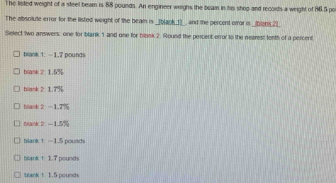 The listed weight of a steel beam is 88 pounds. An engineer weighs the beam in his shop and records a weight of 86.5 po
The absolute error for the listed weight of the beam is _[blank_1]__, and the percent error is _[blank_2]_.
Select two answers: one for blank 1 and one for blank 2. Round the percent error to the nearest tenth of a percent
blank 1: —1.7 pounds
blank 2: 1.5%
blank 2: 1.7%
blank 2: —1.7%
blank 2: —1.5%
blank 1: —1.5 pounds
blank 1: 1.7 pounds
blank 1: 1.5 pounds