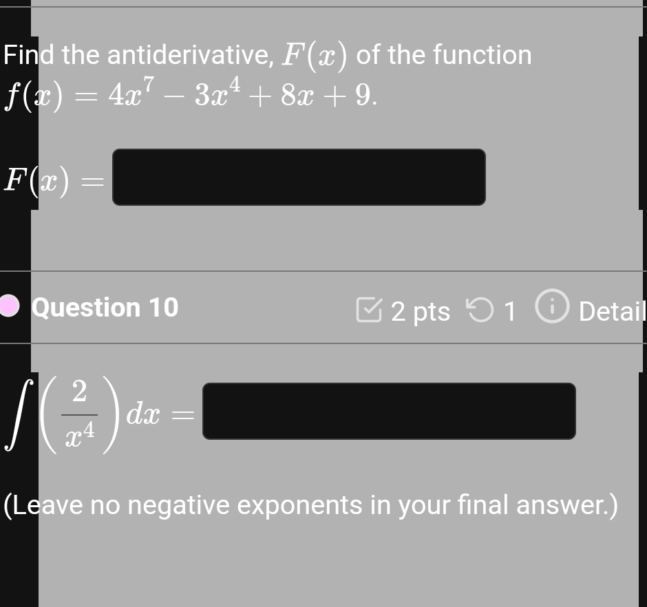 Find the antiderivative, F(x) of the function
f(x)=4x^7-3x^4+8x+9.
F(x)=□ (4,4)
Question 10 2 pts 1 Detail
∈t ( 2/x^4 )dx=□
(4,-2) (-3,4)
(Leave no negative exponents in your final answer.)