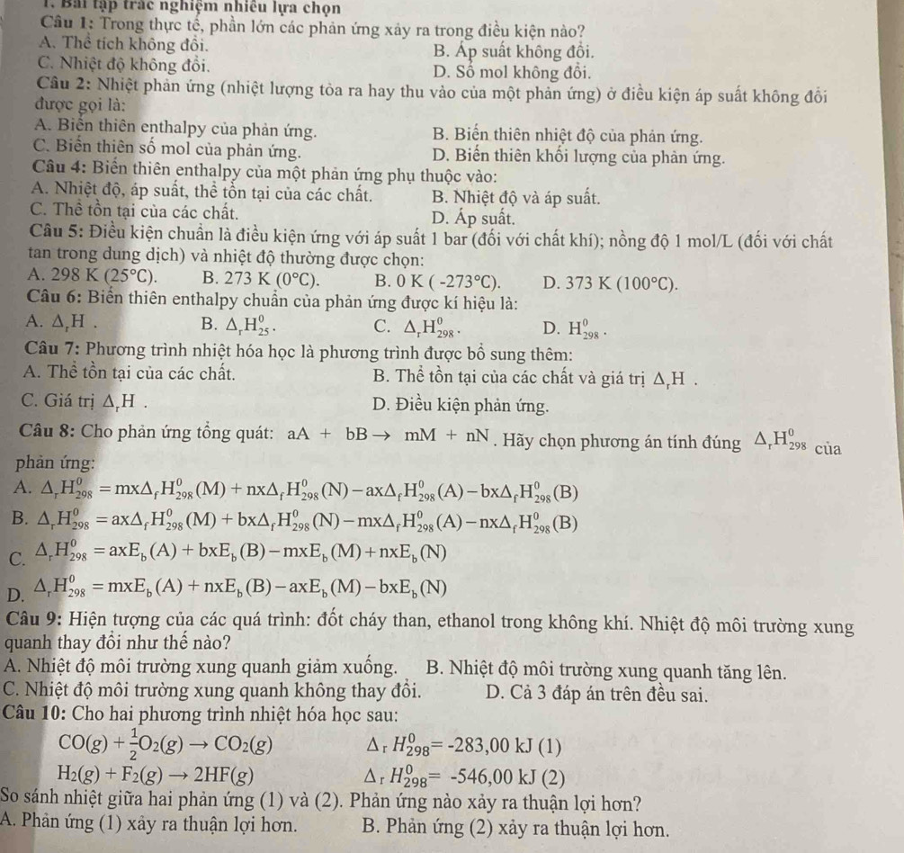 Bái tập trác nghiệm nhiều lựa chọn
Câu 1: Trong thực tế, phần lớn các phản ứng xây ra trong điều kiện nào?
A. Thể tích không đồi. B. Áp suất không đồi.
C. Nhiệt độ không đổi. D. Số mol không đổi.
Câu 2: Nhiệt phản ứng (nhiệt lượng tòa ra hay thu vảo của một phản ứng) ở điều kiện áp suất không đồi
được gọi là:
A. Biến thiên enthalpy của phản ứng. B. Biến thiên nhiệt độ của phản ứng.
C. Biến thiên số mol của phản ứng. D. Biến thiên khối lượng của phản ứng.
Câu 4: Biến thiên enthalpy của một phản ứng phụ thuộc vào:
A. Nhiệt độ, áp suất, thể tổn tại của các chất. B. Nhiệt độ và áp suất.
C. Thề tồn tại của các chất. D. Áp suất.
Câu 5: Điều kiện chuẩn là điều kiện ứng với áp suất 1 bar (đối với chất khí); nồng độ 1 mol/L (đối với chất
tan trong dung dịch) và nhiệt độ thường được chọn:
A. 298K(25°C). B. 273K(0°C). B. 0K(-273°C). D. 373K(100°C).
Câu 6: Biển thiên enthalpy chuẩn của phản ứng được kí hiệu là:
A. △ _rH. B. △ _rH_(25)^0. C. △ _rH_(298)^0. D. H_(298)^0.
Câu 7: Phương trình nhiệt hóa học là phương trình được bổ sung thêm:
A. Thể tồn tại của các chất. B. Thể tồn tại của các chất và giá trị △ _rH.
C. Giá trị △ _rH. D. Điều kiện phản ứng.
Câu 8: Cho phản ứng tổng quát: aA+bBto mM+nN. Hãy chọn phương án tính đúng △ _rH_(298)^0 của
phản ứng:
A. △ _rH_(298)^0=mx△ _fH_(298)^0(M)+nx△ _fH_(298)^0(N)-ax△ _fH_(298)^0(A)-bx△ _fH_(298)^0(B)
B. △ _rH_(298)^0=ax△ _fH_(298)^0(M)+bx△ _fH_(298)^0(N)-mx△ _fH_(298)^0(A)-nx△ _fH_(298)^0(B)
C. △ _rH_(298)^0=axE_b(A)+bxE_b(B)-mxE_b(M)+nxE_b(N)
D. △ _rH_(298)^0=mxE_b(A)+nxE_b(B)-axE_b(M)-bxE_b(N)
Câu 9: Hiện tượng của các quá trình: đốt cháy than, ethanol trong không khí. Nhiệt độ môi trường xung
quanh thay đổi như thế nào?
A. Nhiệt độ môi trường xung quanh giảm xuống. B. Nhiệt độ môi trường xung quanh tăng lên.
C. Nhiệt độ môi trường xung quanh không thay đồi. D. Cả 3 đáp án trên đều sai.
Câu 10: Cho hai phương trình nhiệt hóa học sau:
CO(g)+ 1/2 O_2(g)to CO_2(g) Δr H_(298)^0=-283,00kJ(1)
H_2(g)+F_2(g)to 2HF(g)
Δr H_(298)^0=-546,00kJ(2)
So sánh nhiệt giữa hai phản ứng (1) và (2). Phản ứng nào xảy ra thuận lợi hơn?
A. Phản ứng (1) xây ra thuận lợi hơn. B. Phản ứng (2) xảy ra thuận lợi hơn.