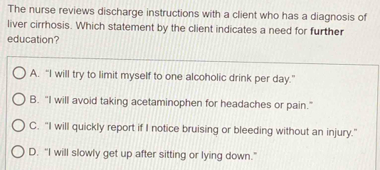 The nurse reviews discharge instructions with a client who has a diagnosis of
liver cirrhosis. Which statement by the client indicates a need for further
education?
A. “I will try to limit myself to one alcoholic drink per day.”
B.“I will avoid taking acetaminophen for headaches or pain.”
C. “I will quickly report if I notice bruising or bleeding without an injury.”
D. “I will slowly get up after sitting or lying down.”