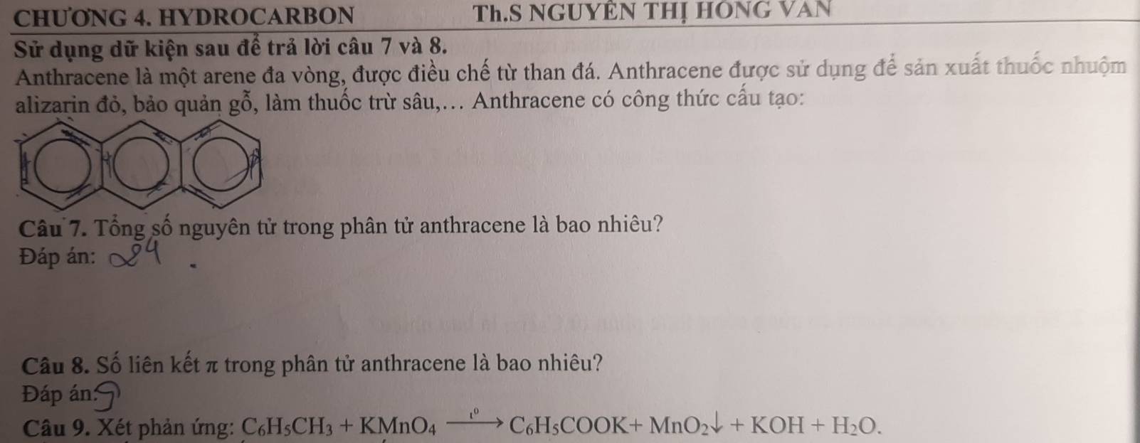 CHUONG 4. HYDROCARBON Th.S NGUYÊN THị HÔNG VAN 
Sử dụng dữ kiện sau để trả lời câu 7 và 8. 
Anthracene là một arene đa vòng, được điều chế từ than đá. Anthracene được sử dụng để sản xuất thuốc nhuộm 
alizarin đỏ, bảo quản l gỗ, làm thuốc trừ sâu,... Anthracene có công thức cấu tạo: 
Câu 7. Tổng số nguyên tử trong phân tử anthracene là bao nhiêu? 
Đáp án: 
Câu 8. Số liên kết π trong phân tử anthracene là bao nhiêu? 
Đáp án: 7 
Câu 9. Xét phản ứng: C_6H_5CH_3+KMnO_4xrightarrow [^0C_6H_5COOK+MnO_2downarrow +KOH+H_2O.