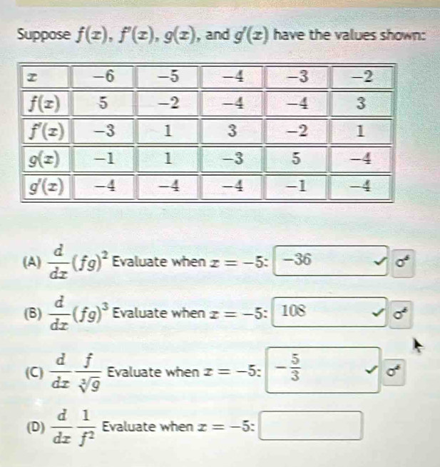 Suppose f(x),f'(x),g(x) , and g'(x) have the values shown:
(A)  d/dx (fg)^2 Evaluate when x=-5:|-36 sigma^6
(B)  d/dx (fg)^3 Evaluate when x=-5 : 108
(C)  d/dx  f/sqrt[3](g)  Evaluate when x=-5 ` - 5/3 
sigma°
(D)  d/dx  1/f^2  Evaluate when x=-5 :□