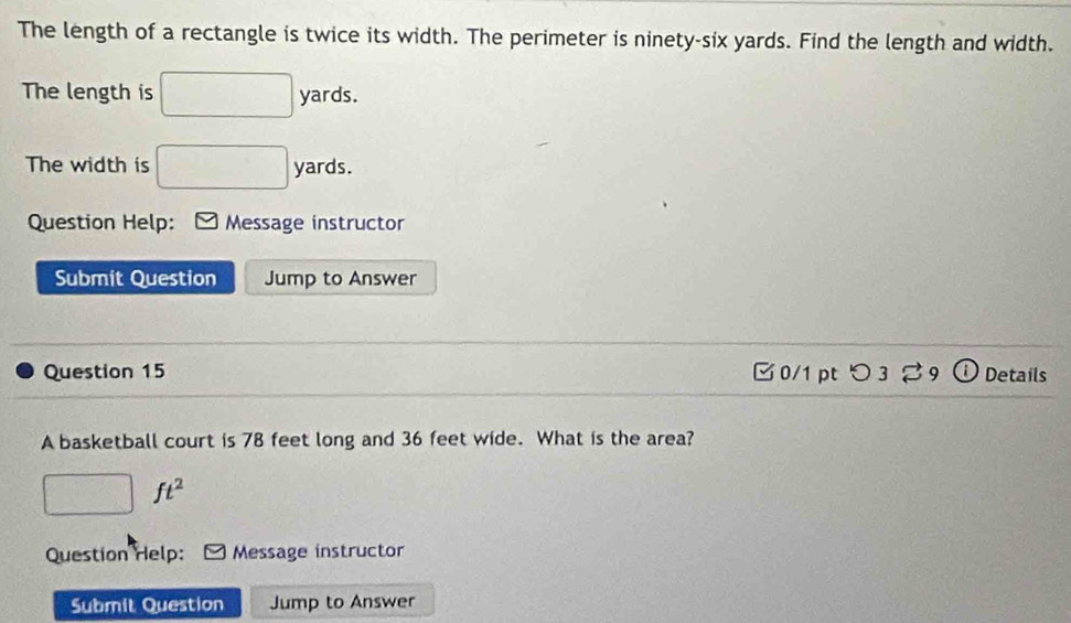 The length of a rectangle is twice its width. The perimeter is ninety-six yards. Find the length and width. 
The length is □ yards. 
The width is □ yards. 
Question Help: Message instructor 
Submit Question Jump to Answer 
Question 15 □ 0/1 pt つ3 Details 
A basketball court is 78 feet long and 36 feet wide. What is the area?
□. ft^2
Question Help: Message instructor 
Submit Question Jump to Answer