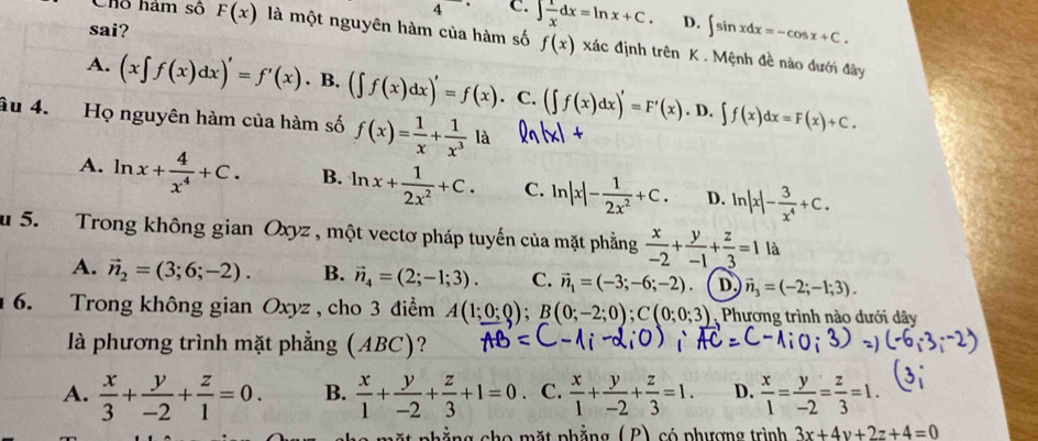 4 □  C. ∈t  1/x dx=ln x+C. D. ∈t sin xdx=-cos x+C.
sai?
Chỗ hám số F(x) là một nguyên hàm của hàm số f(x) xác định trên K . Mệnh đề nào dưới đây
A. (x∈t f(x)dx)'=f'(x) B. (∈t f(x)dx)'=f(x). C. (∈t f(x)dx)'=F'(x). D. ∈t f(x)dx=F(x)+C.
âu 4. Họ nguyên hàm của hàm số f(x)= 1/x + 1/x^3 1a
A. ln x+ 4/x^4 +C. B. ln x+ 1/2x^2 +C. C. ln |x|- 1/2x^2 +C. D. ln |x|- 3/x^4 +C.
u 5.  Trong không gian Oxyz , một vectơ pháp tuyến của mặt phẳng  x/-2 + y/-1 + z/3 =1 là
A. vector n_2=(3;6;-2). B. vector n_4=(2;-1;3). C. vector n_1=(-3;-6;-2) D. vector n_3=(-2;-1;3).
6. Trong không gian Oxyz , cho 3 điểm A(1;0;0);B(0;-2;0);C(0;0;3) Phương trình nào dưới dây
là phương trình mặt phẳng (ABC)?
A.  x/3 + y/-2 + z/1 =0. B.  x/1 + y/-2 + z/3 +1=0 C.  x/1 + y/-2 + z/3 =1. D.  x/1 = y/-2 = z/3 =1.
ặt phẳng cho mặt phẳng (P) có phượng trình 3x+4y+2z+4=0