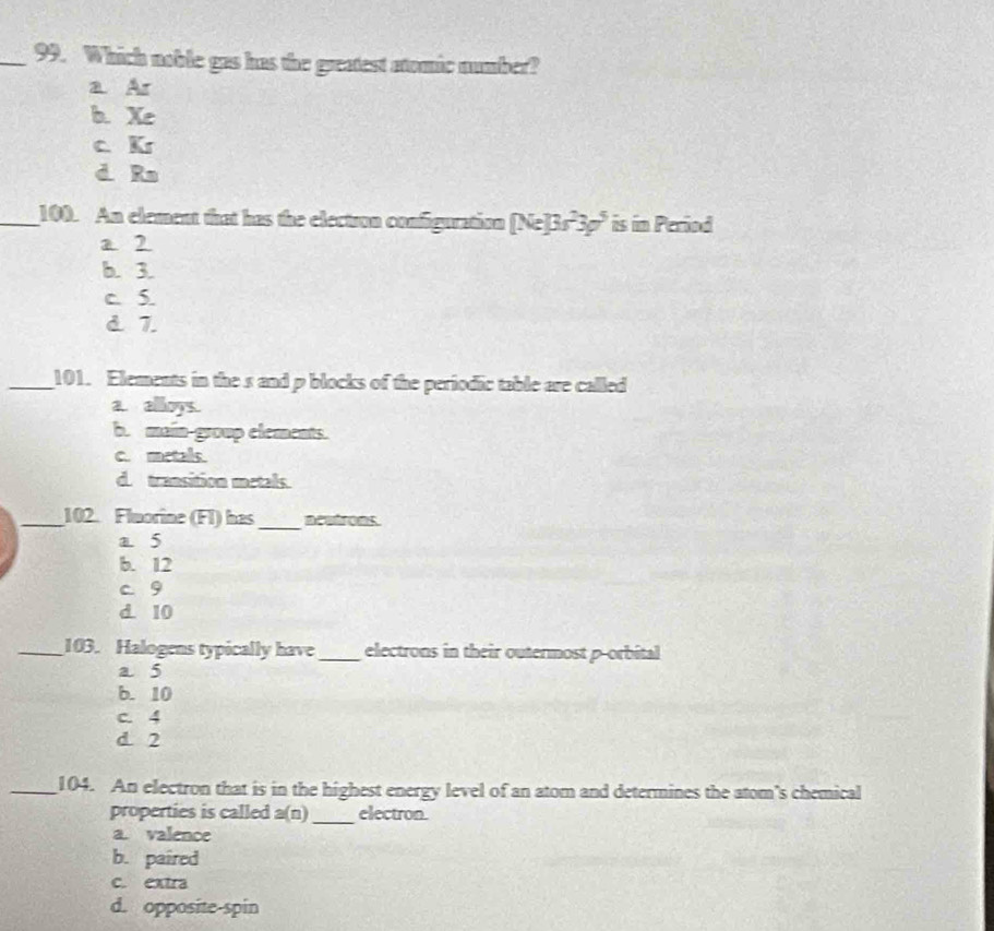 Which noble gas has the greatest atomic number?
a Ar
b. Xe
c. Kr
d Ra
_100. An element that has the electron configuration [Ne]3s^23p^5 is in Period
a 2
b. 3.
c. S.
d. 7.
_101. Elements in the s and p blocks of the periodic table are called
a. alloys.
b. main-group elements.
c. metals.
d. transition metals.
_
_102. Flmorine (FI) has ncutrons.
a 5
b. 12
c. 9
d. 10
_103. Halogens typically have _electrons in their outermost p -orbital
a 5
b. 10
c. 4
d 2
_104. An electron that is in the highest energy level of an atom and determines the atom's chemical
properties is called a(n) _electron
a. valence
b. paired
c. extra
d. opposite-spin