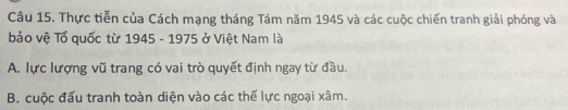 Thực tiễn của Cách mạng tháng Tám năm 1945 và các cuộc chiến tranh giải phóng và
bảo vệ Tổ quốc từ 1945 - 1975 ở Việt Nam là
A. lực lượng vũ trang có vai trò quyết định ngay từ đầu.
B. cuộc đấu tranh toàn diện vào các thế lực ngoại xâm.