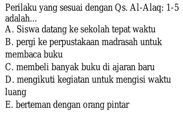 Perilaku yang sesuai dengan Qs. Al-Alaq: 1-5
adalah...
A. Siswa datang ke sekolah tepat waktu
B. pergi ke perpustakaan madrasah untuk
membaca buku
C. membeli banyak buku di ajaran baru
D. mengikuti kegiatan untuk mengisi waktu
luang
E. berteman dengan orang pintar