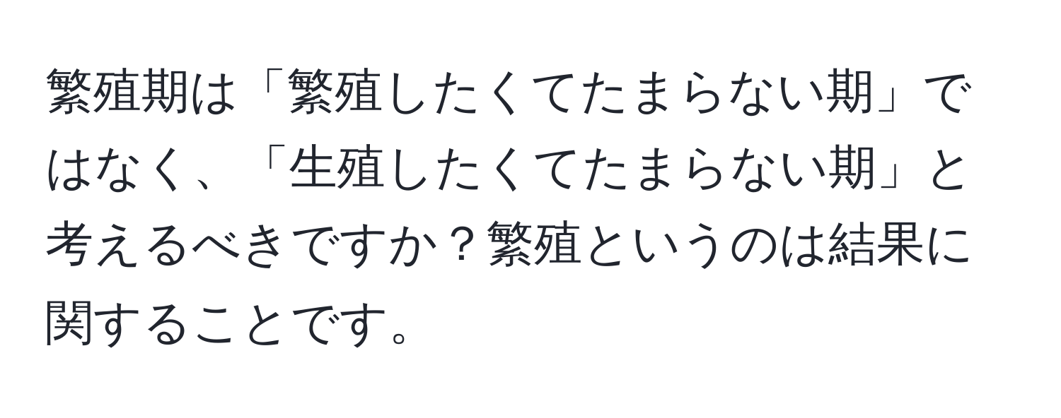 繁殖期は「繁殖したくてたまらない期」ではなく、「生殖したくてたまらない期」と考えるべきですか？繁殖というのは結果に関することです。