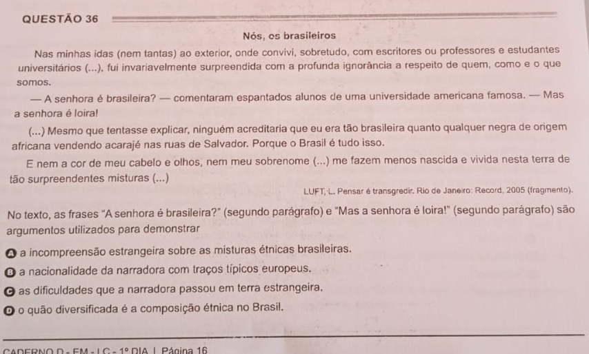 Nós, os brasileiros
Nas minhas idas (nem tantas) ao exterior, onde convivi, sobretudo, com escritores ou professores e estudantes
universitários (...), fui invariavelmente surpreendida com a profunda ignorância a respeito de quem, como e o que
somos.
— A senhora é brasileira? — comentaram espantados alunos de uma universidade americana famosa. — Mas
a senhora é loira!
(...) Mesmo que tentasse explicar, ninguém acreditaria que eu era tão brasileira quanto qualquer negra de origem
africana vendendo acarajé nas ruas de Salvador. Porque o Brasil é tudo isso.
E nem a cor de meu cabelo e olhos, nem meu sobrenome (...) me fazem menos nascida e vivida nesta terra de
tão surpreendentes misturas (...)
LUFT, L. Pensar é transgredir. Rio de Janeiro: Record, 2005 (fragmento).
No texto, as frases “A senhora é brasileira?” (segundo parágrafo) e "Mas a senhora é loira!" (segundo parágrafo) são
argumentos utilizados para demonstrar
A a incompreensão estrangeira sobre as misturas étnicas brasileiras.
O a nacionalidade da narradora com traços típicos europeus.
O as dificuldades que a narradora passou em terra estrangeira.
O o quão diversificada é a composição étnica no Brasil.
_
D-FM-1C-1° IA I Página 16