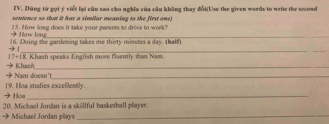 Dùng từ gọi ý viết lại câu sao cho nghĩa của câu không thay đổi(Use the given words to write the second 
sentence so that it has a similar meaning to the first one) 
15. How long does it take your parents to drive to work? 
→How long_ 
16. Doing the gardening takes me thirty minutes a day. (half) 
I_ 
17+ -18 . Khanh speaks English more fluently than Nam. 
Khanh_ 
Nam doesn't_ 
19. Hoa studies excellently. 
Hoa_ 
20. Michael Jordan is a skillful basketball player. 
Michael Jordan plays 
_