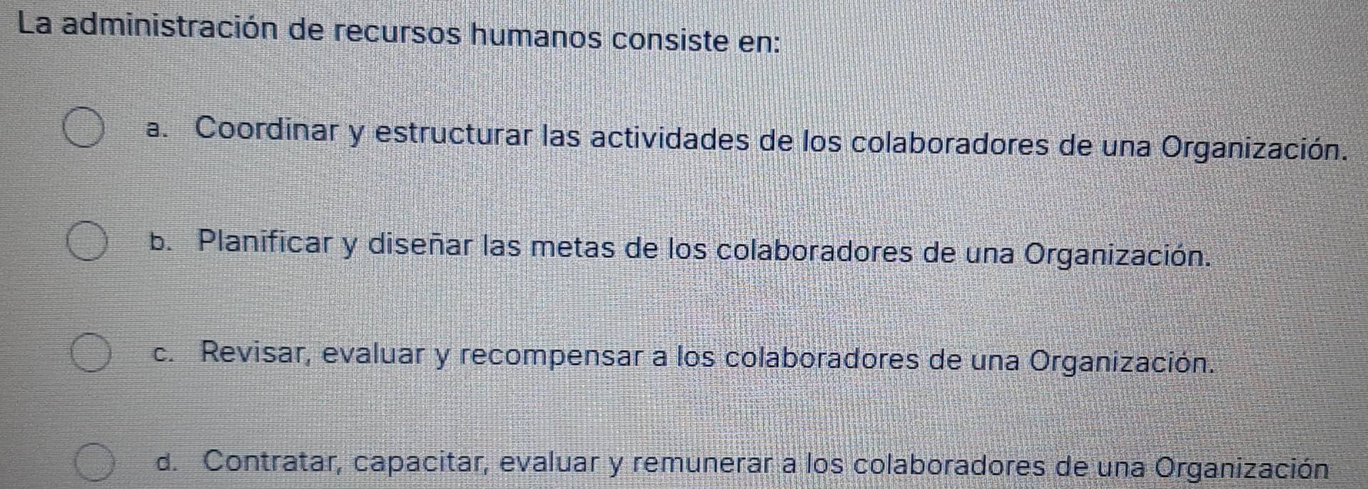 La administración de recursos humanos consiste en:
a. Coordinar y estructurar las actividades de los colaboradores de una Organización.
b. Planificar y diseñar las metas de los colaboradores de una Organización.
c. Revisar, evaluar y recompensar a los colaboradores de una Organización.
d. Contratar, capacitar, evaluar y remunerar a los colaboradores de una Organización