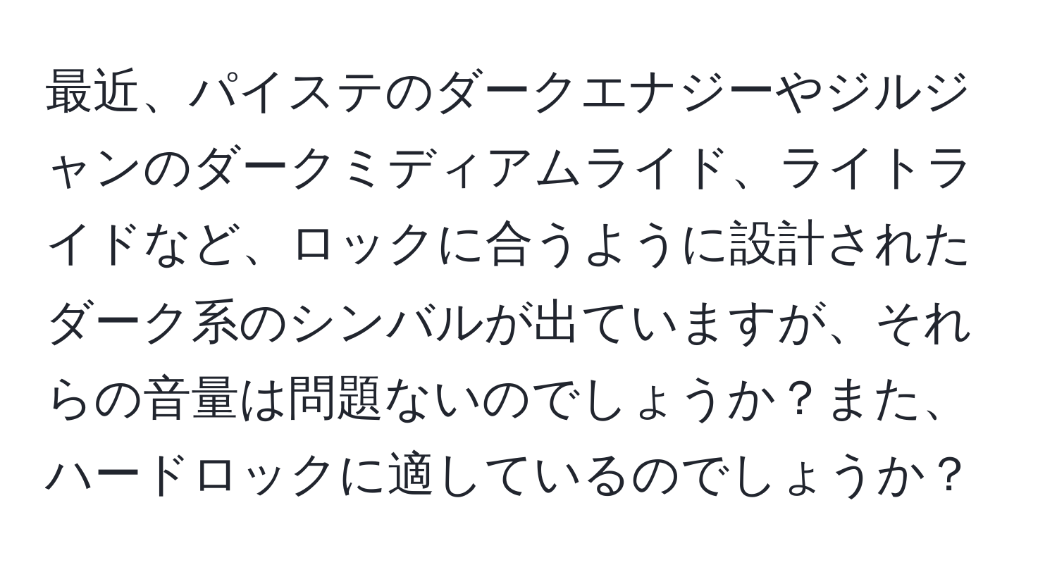 最近、パイステのダークエナジーやジルジャンのダークミディアムライド、ライトライドなど、ロックに合うように設計されたダーク系のシンバルが出ていますが、それらの音量は問題ないのでしょうか？また、ハードロックに適しているのでしょうか？