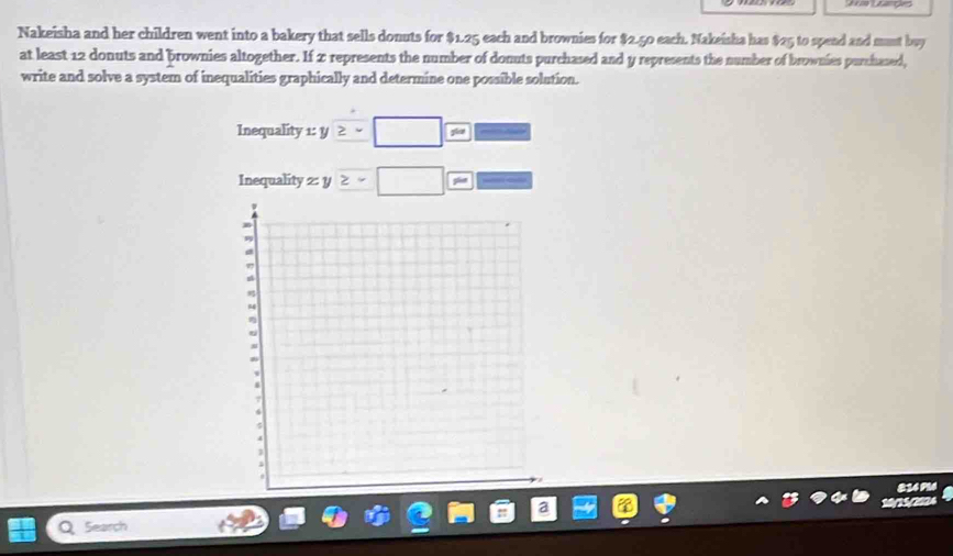 Lsangles 
Nakeisha and her children went into a bakery that sells donuts for $1.25 each and brownies for $2.50 each. Nakeisha has $25 to spend and munt buy 
at least 12 donuts and brownies altogether. If 2 represents the number of donuts purchased and y represents the number of brownies purchased, 
write and solve a system of inequalities graphically and determine one possible solution. 
Inequality 1: y ≥ =□ m _  
Inequality z: y z=□ 0 P=□
814 PM4 
a Search