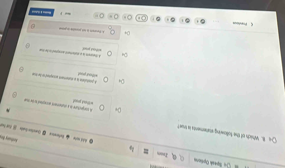Speak Options Zoom
Anthony Boy
Add note Reference Question Guide J Eut fet
8. Which of the following statements is true?
A conjecture is a statement accepted to be true
without proof.
A postulate is a staterent accepted to be true
without proof.
A theorem is a statement accepted to be true
without proof.
A theorem is not possible to prove
《 Previous Revirw & Sube
10 " Noxt 