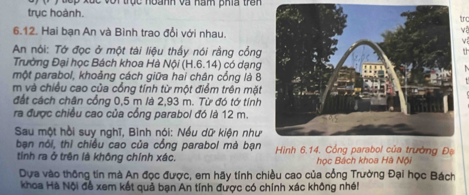 ( ) tếp xắc với trục hoanh và nam phía trên 
trục hoành. 
trc 
6.12. Hai bạn An và Bình trao đổi với nhau. 
vệ 
v 
An nói: Tớ đọc ở một tài liệu thấy nói rằng cổng 
th 
Trường Đại học Bách khoa Hà Nội (H.6.14) có dạng 
một parabol, khoảng cách giữa hai chân cổng là 8 
m và chiều cao của cổng tính từ một điểm trên mặt 
đất cách chân cổng 0,5 m là 2,93 m. Từ đó tớ tính 
ra được chiều cao của cổng parabol đó là 12 m. 
Sau một hồi suy nghĩ, Bình nói: Nếu dữ kiện như 
bạn nói, thì chiều cao của cổng parabol mà bạn Hình 6.14. Cổng parabol của trường Đạ 
tinh ra ở trên là không chính xác. 
học Bách khoa Hà Nội 
Dựa vào thông tin mà An đọc được, em hãy tính chiều cao của cổng Trường Đại học Bách 
Khoa Hà Nội để xem kết quả bạn An tính được có chính xác không nhé!