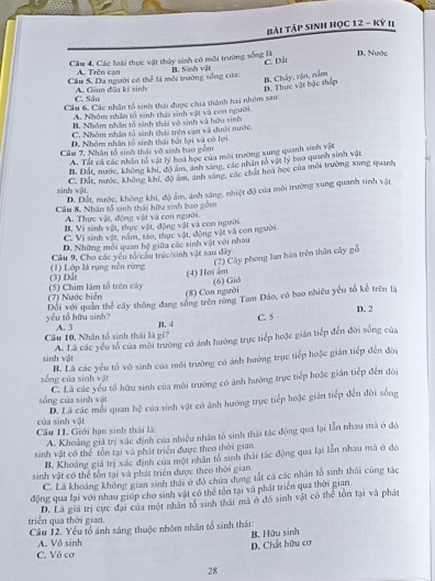 bài Táp sinh học 12 - Kỳ II
D. Nước
C. Đất
Câu 4. Các loài thực vật thủy sinh có môi trường sống là B. Sinh vật
A. Trên can
Câu 5. Da người có thể là môi trường sống của:
B. Chấy, rận, nằm D. Thực vật bậc thếp
A. Giun đĩa kí sinh
C. Sâu
Cầu 6, Các nhân tổ sinh thái được chia thành hai nhóm sau:
A. Nhóm nhâm tổ sinh thái sinh vật và con người
B. Nhóm nhân tổ sinh thái vô sinh và hữu sinh
C. Nhóm nhân tổ sinh thái trên can và dưới nước.. Nhóm nhân tổ sinh thái bắt lợi và có lợi.
Cầu 7, Nhân tổ sinh thái vô sinh bao gồm
A. Tất cả các nhân tổ vật lý hoi học của môi trường xung quanh sinh vật
B. Đất, nước, không khi, độ ám, ảnh sáng, các nhân tổ vật ly bao quanh sinh vật
C. Dất, nước, không khi, độ ám, ảnh sáng, các chất hoa học của môi trường xung quanh
sinh vật.
D. Đất, nước, không khi, độ ẩm, ảnh sáng, nhiệt độ của môi trường xung quanh sinh vật
Câu K Nhân tổ sinh thái hữu sinh bao gồm
A. Thực vật, động vật và con người.
B. Vi sinh vật, thực vật, động vật và com người
C. Vi sinh vật, năm, tào, thực vật, động vật và con người
D. Những mối quan hệ giữa các sinh vật với nhau
(2) Cây phong lan bán trên thần cây gỗ
Cầu 9. Cho các yêu tố cầu trúc/sinh vật sau dây
(3) Đåt (1) Lớp lá rụng nền rừng (4) Hơi ẩm
(6) Gió
(7) Nước biển (5) Chim lâm tổ trên cây (8) Con người
yóu tổ hữu sinh? Đối với quân thể cây thông đang sống trên rùng Tam Đảo, có bao nhiều yểu tổ kể trên là
C. 5 D. 2
Câu 10, Nhân tổ sinh thái là gi? A. 3 B. 4
sinh vật A. Là các yếu tổ của môi trường có ảnh hưởng trực tiếp hoặc gián tiếp đến đời sống của
sống của sinh vật B. Là các yếu tố vô sinh của môi trường có ảnh hưởng trực tiếp hoặc gián tiếp đến đờa
sống của sinh vật C. Là các yểu tổ hữu sinh của môi trường có ảnh hưởng trực tiếp hoặc gián tiếp đến đời
của sinh vật D. Lã các mỗi quan hệ của sinh vật có ảnh hướng trực tiếp hoặc gián tiếp đến đời sống
Cầu I1. Giới hạn sinh thái là:
A. Khoảng giá trị xác định của nhiều nhân tổ sinh thái tác động qua lại lần nhau mã ở đó
sinh vật có thể tồn tại và phát triển được theo thời gian.
B. Khoảng giả trị xác định của một nhân tổ sinh thái tác động qua lại lần nhau mã ở đó
sinh vật có thể tổn tại và phát triển được theo thời gian.
C. Là khoảng không gian sinh thái ở đó chứa dựng tắt cả các nhân tổ sinh thái cùng tác
động qua lại với nhau giúp cho sinh vật có thể tôn tại và phát triển qua thời gian.
triển qua thời gian. D. Là giá trị cực đại của một nhân tổ sinh thái mã ở đó sinh vật có thể tôn tại và phát
Cầu 12. Yếu tổ ảnh sáng thuộc nhóm nhân tổ sinh thái:
C. Vô cơ D. Chất hữu cơ B. Hữu sinh
A. Vô sinh
28