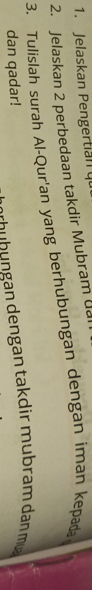 Jelaskan Pengertian q 
2. Jelaskan 2 perbedaan takdir Mubram d a 
3. Tulislah surah Al-Qur'an yang berhubungan dengan iman kepada 
dan qadar! 
dh ü hu eng an ta d ir u ra m dan m