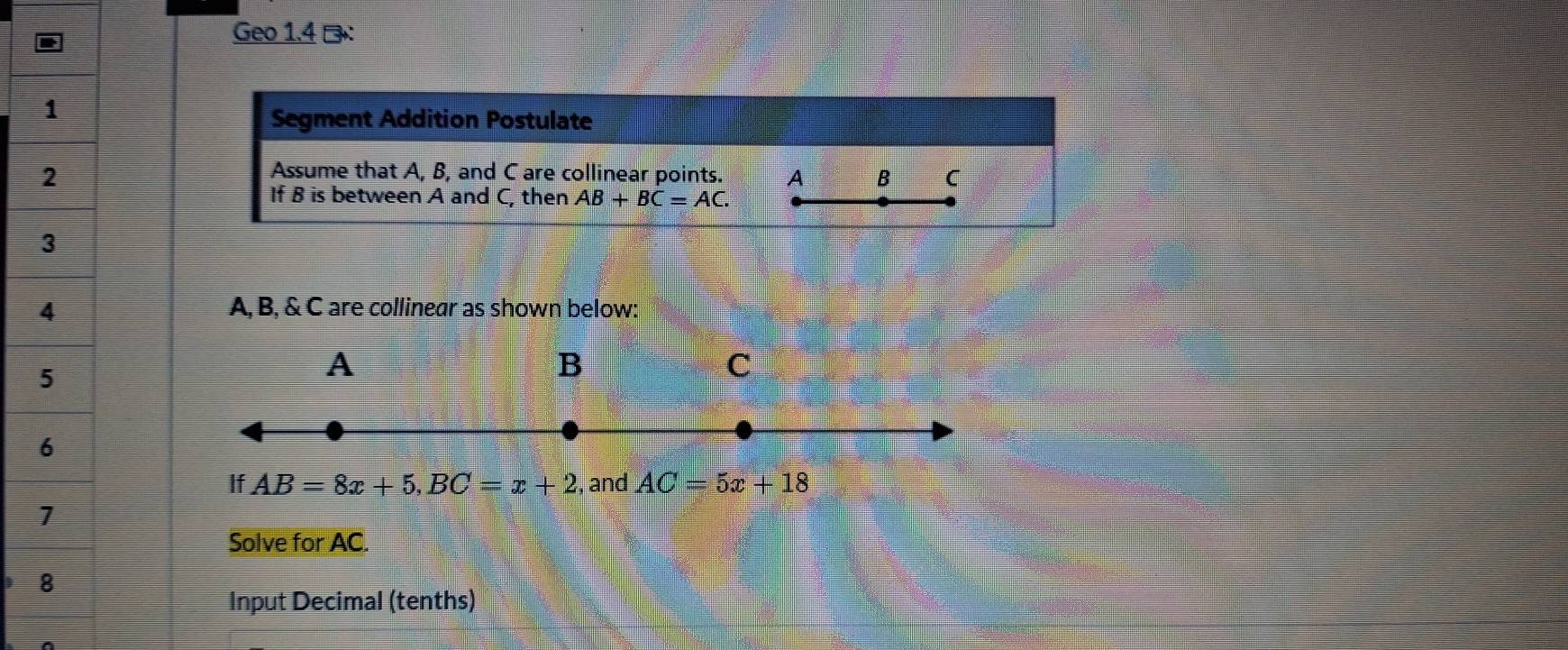 Geo 1.4 →： 
Segment Addition Postulate 
Assume that A, B, and C are collinear points. A B C
If B is between A and C, then AB+BC=AC.
A, B, & C are collinear as shown below: 
A 
B 
C 
If AB=8x+5, BC=x+2 and AC=5x+18
Solve for AC. 
Input Decimal (tenths)