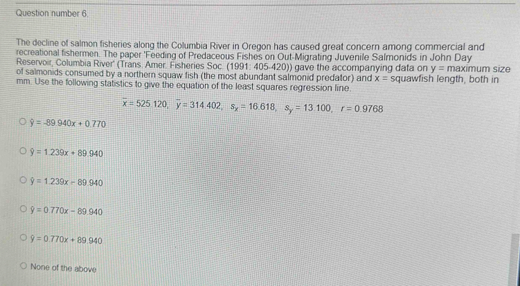 Question number 6.
The decline of salmon fisheries along the Columbia River in Oregon has caused great concern among commercial and
recreational fishermen. The paper 'Feeding of Predaceous Fishes on Out-Migrating Juvenile Salmonids in John Day
Reservoir, Columbia River' (Trans. Amer. Fisheries Soc. (1991: 405-420)) gave the accompanying data on y=maximu m size
of salmonids consumed by a northern squaw fish (the most abundant salmonid predator) and x= squawfish length, both in
mm. Use the following statistics to give the equation of the least squares regression line
overline x=525.120, overline y=314.402, s_x=16.618, s_y=13.100, r=0.9768
hat y=-89.940x+0.770
hat y=1.239x+89.940
hat y=1.239x-89.940
hat y=0.770x-89.940
hat y=0.770x+89.940
None of the above