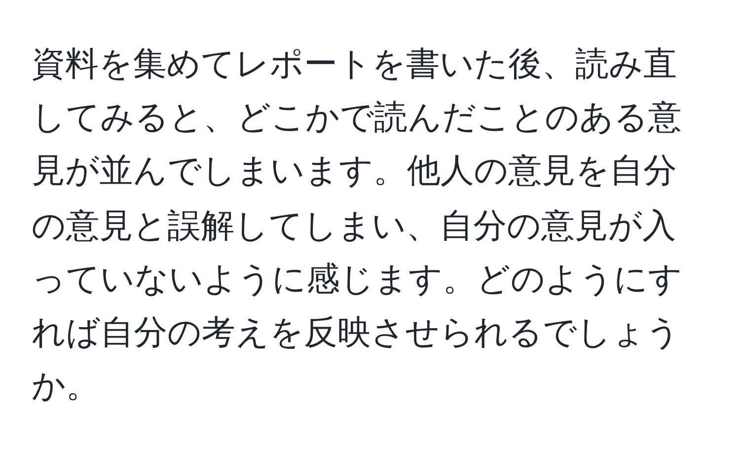 資料を集めてレポートを書いた後、読み直してみると、どこかで読んだことのある意見が並んでしまいます。他人の意見を自分の意見と誤解してしまい、自分の意見が入っていないように感じます。どのようにすれば自分の考えを反映させられるでしょうか。