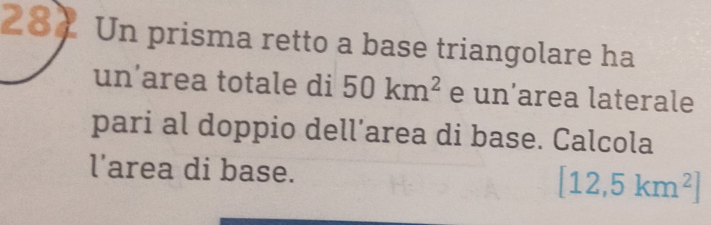 284 Un prisma retto a base triangolare ha 
un’area totale di 50km^2 e un’area laterale 
pari al doppio dell’area di base. Calcola 
l'area di base.
[12,5km^2]