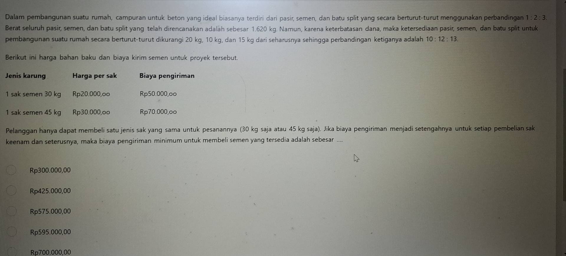 Dalam pembangunan suatu rumah, campuran untuk beton yang ideal biasanya terdiri dari pasir, semen, dan batu split yang secara berturut-turut menggunakan perbandingan 1:2:3. 
Berat seluruh pasir, semen, dan batu split yang telah direncanakan adalah sebesar 1.620 kg. Namun, karena keterbatasan dana, maka ketersediaan pasir, semen, dan batu split untuk
pembangunan suatu rumah secara berturut-turut dikurangi 20 kg, 10 kg, dan 15 kg dari seharusnya sehingga perbandingan ketiganya adalah 10:12:13. 
Berikut ini harga bahan baku dan biaya kirim semen untuk proyek tersebut.
Jenis karung Harga per sak Biaya pengiriman
1 sak semen 30 kg Rp20.000,oo Rp50.000, oo
1 sak semen 45 kg Rp30.000,oo Rp70.000,oo
Pelanggan hanya dapat membeli satu jenis sak yang sama untuk pesanannya (30 kg saja atau 45 kg saja). Jika biaya pengiriman menjadi setengahnya untuk setiap pembelian sak
keenam dan seterusnya, maka biaya pengiriman minimum untuk membeli semen yang tersedia adalah sebesar ....
Rp300.000,00
Rp425.000,00
Rp575.000,00
Rp595.000,00
Rp700.000,00