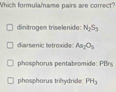 Which formula/name pairs are correct?
dinitrogen triselenide: N_2S_3
diarsenic tetroxide: As_2O_5
phosphorus pentabromide: PBr5
phosphorus trihydride: PH_3