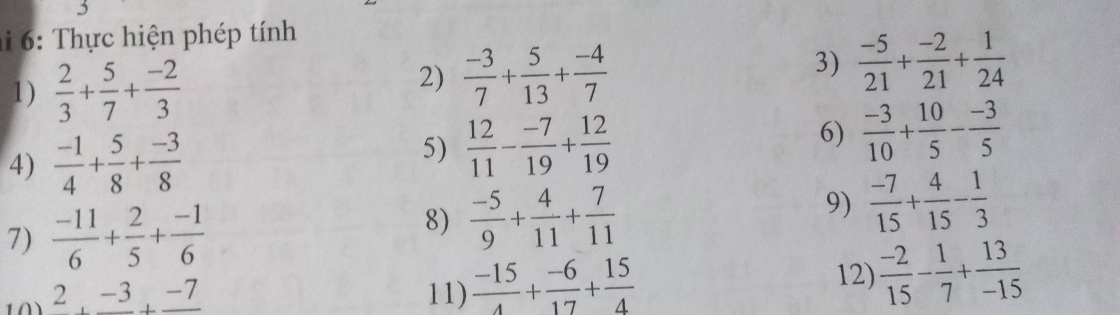 Thực hiện phép tính 
1)  2/3 + 5/7 + (-2)/3 
2)  (-3)/7 + 5/13 + (-4)/7 
3)  (-5)/21 + (-2)/21 + 1/24 
4)  (-1)/4 + 5/8 + (-3)/8 
5)  12/11 - (-7)/19 + 12/19 
6)  (-3)/10 + 10/5 - (-3)/5 
7)  (-11)/6 + 2/5 + (-1)/6 
8)  (-5)/9 + 4/11 + 7/11 
9)  (-7)/15 + 4/15 - 1/3 
1 0 2, -3, -7
11)  (-15)/4 + (-6)/17 + 15/4 
12)  (-2)/15 - 1/7 + 13/-15 