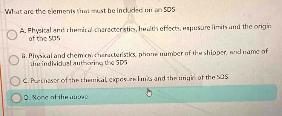 What are the elements that must be included on an SDS
A. Physical and chemical characteristics, health effects, exposure limits and the origin
of the SDS
B. Physical and chemical characteristics, phone number of the shipper, and name of
the individual authoring the SDS
C. Purchaser of the chemical, exposure limits and the origin of the SDS
D. None of the above