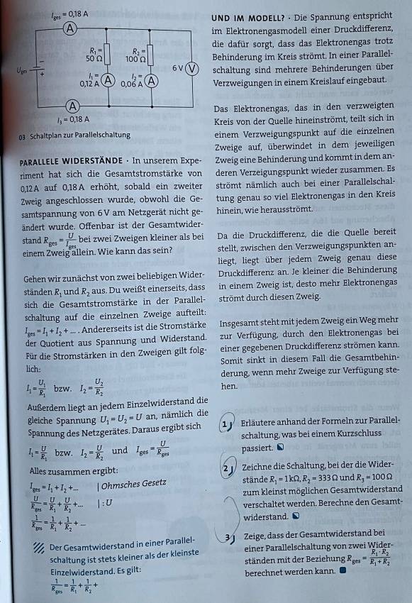 UND IM MODELL? · Die Spannung entspricht
im Elektronengasmodell einer Druckdifferenz,
die dafür sorgt, dass das Elektronengas trotz
Behinderung im Kreis strömt. In einer Parallel-
schaltung sind mehrere Behinderungen über
Verzweigungen in einem Kreislauf eingebaut.
Das Elektronengas, das in den verzweigten
Kreis von der Quelle hineinströmt, teilt sich in
03 Schaltplan zur Parallelschaltung einem Verzweigungspunkt auf die einzelnen
Zweige auf, überwindet in dem jeweiligen
PARALLELE WIDERSTÄNDE · In unserem Expe- Zweig eine Behinderung und kommt in dem an-
riment hat sich die Gesamtstromstärke von deren Verzeigungspunkt wieder zusammen. Es
0,12A auf 0,18A erhöht, sobald ein zweiter strömt nämlich auch bei einer Parallelschal-
Zweig angeschlossen wurde, obwohl die Ge- tung genau so viel Elektronengas in den Kreis
samtspannung von 6V am Netzgerät nicht ge- hinein, wie herausströmt.
ändert wurde. Offenbar ist der Gesamtwider-
stand R_ges=frac UI_ges bei zwei Zweigen kleiner als bei Da die Druckdifferenz, die die Quelle bereit
einem Zweig allein. Wie kann das sein? stellt, zwischen den Verzweigungspunkten an-
liegt, liegt über jedem Zweig genau diese
Gehen wir zunächst von zwei beliebigen Wider- Druckdifferenz an. Je kleiner die Behinderung
ständen R_1 und R_2 aus. Du weißt einerseits, dass in einem Zweig ist, desto mehr Elektronengas
sich die Gesamtstromstärke in der Parallel- strömt durch diesen Zweig.
schaltung auf die einzelnen Zweige aufteilt:
I_ges=I_1+I_2+... . Andererseits ist die Stromstärke Insgesamt steht mit jedem Zweig ein Weg mehr
der Quotient aus Spannung und Widerstand. zur Verfügung, durch den Elektronengas bei
Für die Stromstärken in den Zweigen gilt folg- einer gegebenen Druckdifferenz strömen kann.
lich: Somit sinkt in diesem Fall die Gesamtbehin-
derung, wenn mehr Zweige zur Verfügung ste-
I_1=frac U_1R_1 bzw. I_2=frac U_2R_2 hen.
Außerdem liegt an jedem Einzelwiderstand die
gleiche Spannung U_1=U_2=U an, nämlich die
Spannung des Netzgerätes. Daraus ergibt sich  1  Erläutere anhand der Formeln zur Parallel-
schaltung, was bei einem Kurzschluss
I_1=frac UR_1 bzw. I_2=frac UR_2 und I_ges=frac UR_ges passiert.
Alles zusammen ergibt: 2  Zeichne die Schaltung, bei der die Wider-
I_ges=I_1+I_2+... | Ohmsches Gesetz stände R_1=1kOmega ,R_2=333Omega und R_3=100Omega
zum kleinst möglichen Gesamtwiderstand
frac UR_grs=frac UR_1+frac UR_2+... |:U
verschaltet werden. Berechne den Gesamt-
frac 1R_grs=frac 1R_1+frac 1R_2+... widerstand.
Der Gesamtwiderstand in einer Parallel- 3   Zeige, dass der Gesamtwiderstand bei
schaltung ist stets kleiner als der kleinste einer Parallelschaltung von zwei Wider-
ständen mit der Beziehung R_ges=frac R_1· R_2R_1+R_2
Einzelwiderstand. Es gilt: berechnet werden kann.
frac 1R_g(r)=frac 1R_1+frac 1R_2+