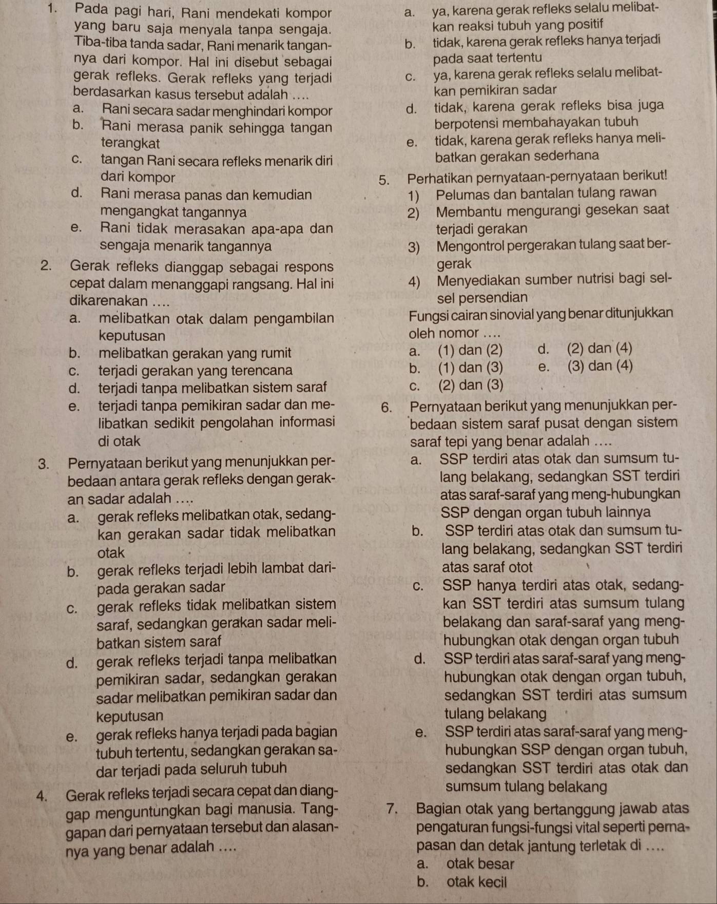 Pada pagi hari, Rani mendekati kompor a. ya, karena gerak refleks selalu melibat-
yang baru saja menyala tanpa sengaja. kan reaksi tubuh yang positif
Tiba-tiba tanda sadar, Rani menarik tangan- b. tidak, karena gerak refleks hanya terjadi
nya dari kompor. Hal ini disebut sebagai pada saat tertentu
gerak refleks. Gerak refleks yang terjadi c. ya, karena gerak refleks selalu melibat-
berdasarkan kasus tersebut adalah .... kan pemikiran sadar
a. Rani secara sadar menghindari kompor d. tidak, karena gerak refleks bisa juga
b. Rani merasa panik sehingga tangan berpotensi membahayakan tubuh
terangkat e. tidak, karena gerak refleks hanya meli-
c. tangan Rani secara refleks menarik diri batkan gerakan sederhana
dari kompor 5. Perhatikan pernyataan-pernyataan berikut!
d. Rani merasa panas dan kemudian 1) Pelumas dan bantalan tulang rawan
mengangkat tangannya 2) Membantu mengurangi gesekan saat
e. Rani tidak merasakan apa-apa dan terjadi gerakan
sengaja menarik tangannya 3) Mengontrol pergerakan tulang saat ber-
2. Gerak refleks dianggap sebagai respons gerak
cepat dalam menanggapi rangsang. Hal ini 4) Menyediakan sumber nutrisi bagi sel-
dikarenakan .... sel persendian
a. melibatkan otak dalam pengambilan Fungsi cairan sinovial yang benar ditunjukkan
keputusan oleh nomor ....
b. melibatkan gerakan yang rumit a. (1) dan (2) d. (2) dan (4)
c. terjadi gerakan yang terencana b. (1) dan (3) e. (3) dan (4)
d. terjadi tanpa melibatkan sistem saraf c. (2) dan (3)
e. terjadi tanpa pemikiran sadar dan me- 6. Pernyataan berikut yang menunjukkan per-
libatkan sedikit pengolahan informasi bedaan sistem saraf pusat dengan sistem
di otak saraf tepi yang benar adalah ....
3. Pernyataan berikut yang menunjukkan per- a. SSP terdiri atas otak dan sumsum tu-
bedaan antara gerak refleks dengan gerak- lang belakang, sedangkan SST terdiri
an sadar adalah .... atas saraf-saraf yang meng-hubungkan
a. gerak refleks melibatkan otak, sedang- SSP dengan organ tubuh lainnya
kan gerakan sadar tidak melibatkan b. SSP terdiri atas otak dan sumsum tu-
otak lang belakang, sedangkan SST terdiri
b. gerak refleks terjadi lebih lambat dari- atas saraf otot
pada gerakan sadar c. SSP hanya terdiri atas otak, sedang-
c. gerak refleks tidak melibatkan sistem kan SST terdiri atas sumsum tulang
saraf, sedangkan gerakan sadar meli- belakang dan saraf-saraf yang meng-
batkan sistem saraf hubungkan otak dengan organ tubuh
d. gerak refleks terjadi tanpa melibatkan d. SSP terdiri atas saraf-saraf yang meng-
pemikiran sadar, sedangkan gerakan hubungkan otak dengan organ tubuh,
sadar melibatkan pemikiran sadar dan sedangkan SST terdiri atas sumsum
keputusan tulang belakang
e. gerak refleks hanya terjadi pada bagian e. SSP terdiri atas saraf-saraf yang meng-
tubuh tertentu, sedangkan gerakan sa- hubungkan SSP dengan organ tubuh,
dar terjadi pada seluruh tubuh sedangkan SST terdiri atas otak dan
4. Gerak refleks terjadi secara cepat dan diang-
sumsum tulang belakang
gap menguntungkan bagi manusia. Tang- 7. Bagian otak yang bertanggung jawab atas
gapan dari pernyataan tersebut dan alasan- pengaturan fungsi-fungsi vital seperti perna-
nya yang benar adalah .... pasan dan detak jantung terletak di ....
a. otak besar
b. otak kecil