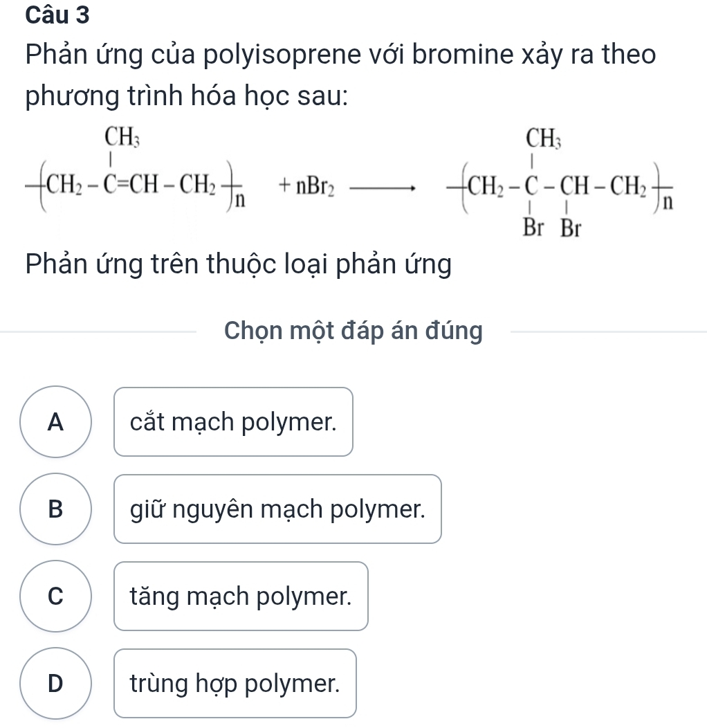 Phản ứng của polyisoprene với bromine xảy ra theo
phương trình hóa học sau:
-(CH_1CH_2-C=CH-CH_2+HBr_2to  -(CH_2-C-CH-CH_2)n BrBrendarray 
Phản ứng trên thuộc loại phản ứng
Chọn một đáp án đúng
A cắt mạch polymer.
B giữ nguyên mạch polymer.
C tăng mạch polymer.
D trùng hợp polymer.