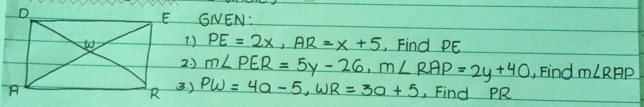 GNEN:
PE=2x, AR=x+5 Find PE
m∠ PER=5y-26, m∠ RAP=2y+40 , Find m∠ RAP
PW=4a-5, WR=3a+5 , Find PR