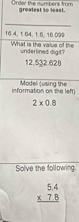 Order the numbers from 
greatest to least.
16.4, 1.64, 1.6, 16.099
What is the value of the 
underlined digit?
12,532.628
Model (using the 
information on the left)
2* 0.8
Solve the following.
beginarrayr 5.4 * 7.8 hline endarray