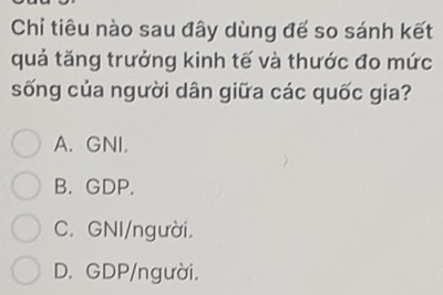 Chi tiêu nào sau đây dùng đế so sánh kết
quả tăng trưởng kinh tế và thước đo mức
sống của người dân giữa các quốc gia?
A. GNI.
B. GDP.
C. GNI/người.
D. GDP/người.