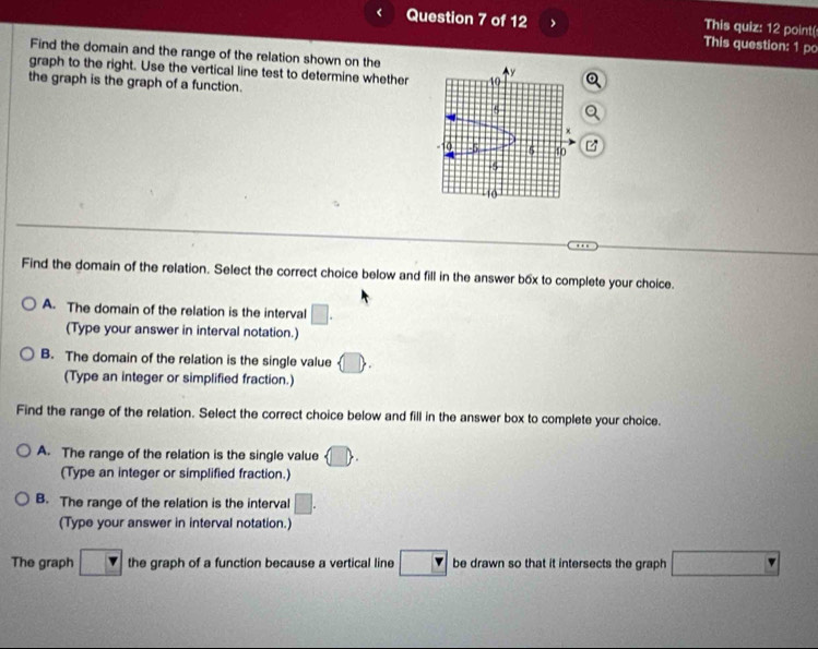 This quiz: 12 point(
Question 7 of 12 This question: 1 po
Find the domain and the range of the relation shown on the
graph to the right. Use the vertical line test to determine whether
the graph is the graph of a function.
Find the domain of the relation. Select the correct choice below and fill in the answer bốx to complete your choice.
A. The domain of the relation is the interval □. 
(Type your answer in interval notation.)
B. The domain of the relation is the single value  □ 
(Type an integer or simplified fraction.)
Find the range of the relation. Select the correct choice below and fill in the answer box to complete your choice.
A. The range of the relation is the single value □
(Type an integer or simplified fraction.)
B. The range of the relation is the interval □. 
(Type your answer in interval notation.)
The graph □ the graph of a function because a vertical line □ be drawn so that it intersects the graph □