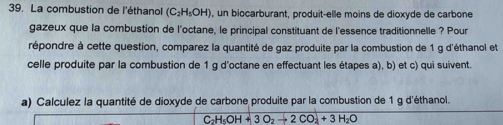 La combustion de l'éthanol (C_2H_5OH) , un biocarburant, produit-elle moins de dioxyde de carbone 
gazeux que la combustion de l'octane, le principal constituant de l'essence traditionnelle ? Pour 
répondre à cette question, comparez la quantité de gaz produite par la combustion de 1 g d'éthanol et 
celle produite par la combustion de 1 g d'octane en effectuant les étapes a), b) et c) qui suivent. 
a) Calculez la quantité de dioxyde de carbone produite par la combustion de 1 g d'éthanol.
C_2H_5OH+3O_2to 2CO_2+3H_2O