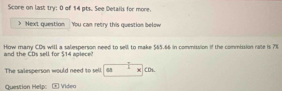 Score on last try: 0 of 14 pts. See Details for more. 
Next question You can retry this question below 
How many CDs will a salesperson need to sell to make $65.66 in commission if the commission rate is 7%
and the CDs sell for $14 apiece? 
The salesperson would need to sell 68 × CDs. 
Question Help: * Video