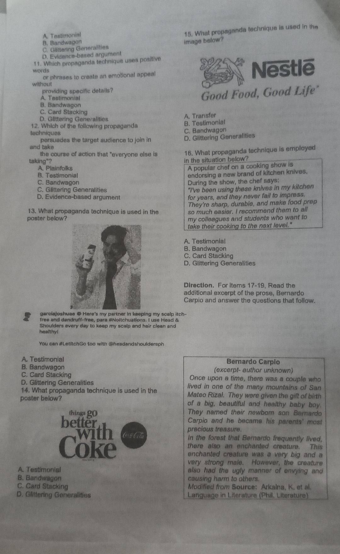 A. Testimonial
15. What propaganda technique is used in the
B. Bandwagon
C. Glittering Generalities image below?
D. Evidence-based argument
11. Which propaganda technique uses positive
or phrases to create an emotional appeal Nestle
words
without
providing specific details?
A. Testimonial
Good Food, Good Life*
B. Bandwagon
C. Card Stacking
D. Glittering Generalities A. Transfer
12. Which of the following propaganda B. Testimonial
techniques C. Bandwagon
persuades the target audience to join in
D. Glittering Generalities
and take
the course of action that "everyone else is 16. What propaganda technique is employed
taking"?
in the situation below?
A. Plainfolks A popular chef on a cooking show is
B. Testimonial
endorsing a new brand of kitchen knives.
C. Bandwagon During the show, the chef says:
C. Glittering Generalities "I've been using these knives in my kitchen
D. Evidence-based argument for years, and they never fail to impress.
13. What propaganda technique is used in the They're sharp, durable, and make food prep
poster below? so much easier. I recommend them to all
my colleagues and students who want to
take their cooking to the next level."
A. Testimonial
B. Bandwagon
C. Card Stacking
D. Glittering Generalities
Direction. For items 17-19, Read the
additional excerpt of the prose, Bernardo
Carpio and answer the questions that follow.
garciajoshuae ● Here's my partner in keeping my scalp itch-
free and dandruff-free, para #Noltchuations. I use Head &
Shoulders every day to keep my scalp and hair clean and
heaithy!
You can #LetItchGo too with @headandshouldersph
A. Testimonial Bernardo Carpio
B. Bandwagon (excerpt- author unknown)
C. Card Stacking Once upon a time, there was a couple who
D. Glittering Generalities lived in one of the many mountains of San
14. What propaganda technique is used in the Mateo Rizal. They were given the gift of birth
poster below?
of a big, beautiful and healthy baby boy.
things g0 They named their newborn son Bemardo
better Carpio and he became his parents' most
with
precious treasure.
In the forest that Bernardo frequently lived.
Coke
there also an enchanted creature. This
enchanted creature was a very big and a
very strong male. However, the creature
A. Testimonial also had the ugly manner of envying and
B. Bandwagon causing harm to others.
C. Card Stacking Modified from Source: Arkalna, K. et al.
D. Glittering Generalities Language in Literature (Phil. Literature)