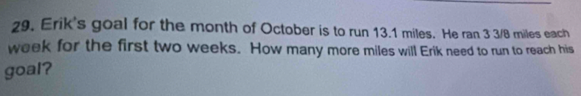 Erik's goal for the month of October is to run 13.1 miles. He ran 3 3/8 miles each
week for the first two weeks. How many more miles will Erik need to run to reach his 
goal?