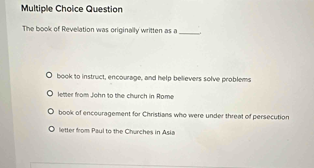 Question
The book of Revelation was originally written as a_
book to instruct, encourage, and help believers solve problems
letter from John to the church in Rome
book of encouragement for Christians who were under threat of persecution
letter from Paul to the Churches in Asia