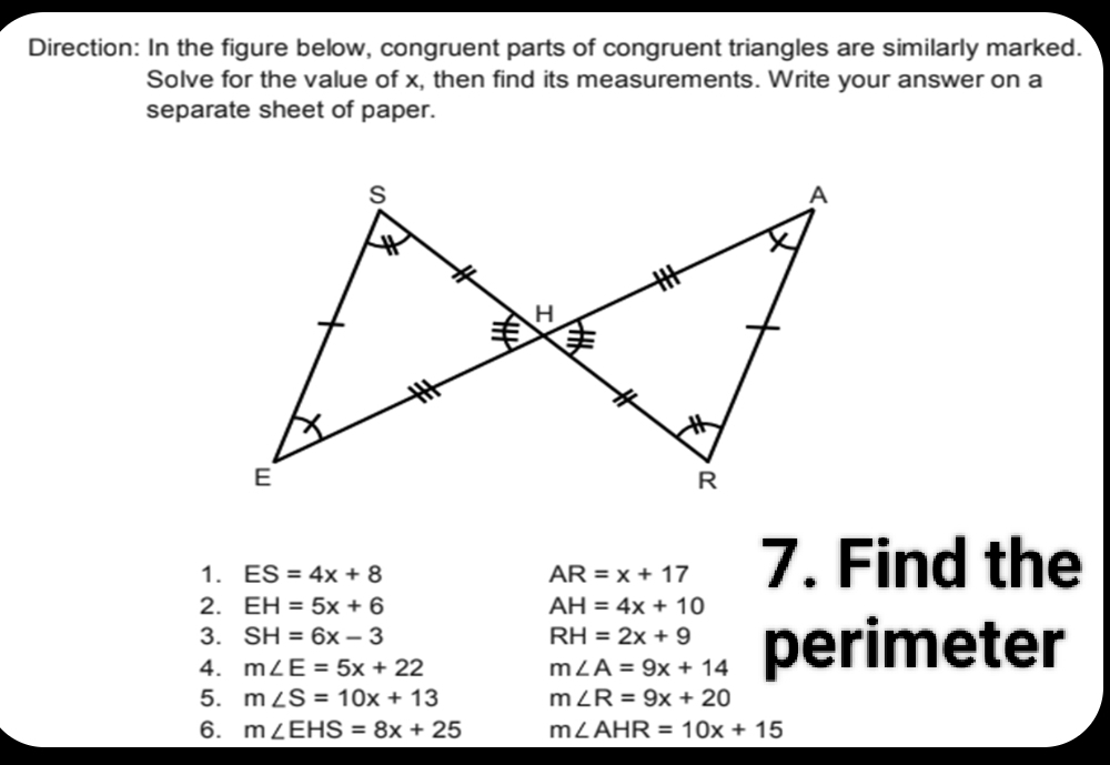 Direction: In the figure below, congruent parts of congruent triangles are similarly marked. 
Solve for the value of x, then find its measurements. Write your answer on a 
separate sheet of paper. 
1. ES=4x+8 AR=x+17 7. Find the 
2. EH=5x+6 AH=4x+10
3. SH=6x-3 RH=2x+9
4. m∠ E=5x+22 m∠ A=9x+14 perimeter 
5. m∠ S=10x+13 m∠ R=9x+20
6. m∠ EHS=8x+25 m∠ AHR=10x+15