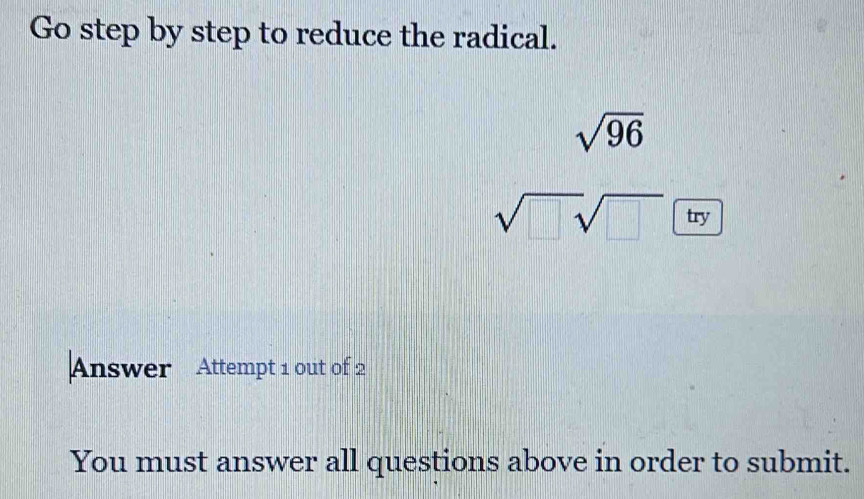 Go step by step to reduce the radical.
sqrt(96)
sqrt(□ sqrt □ ) try 
Answer Attempt 1 out of 2 
You must answer all questions above in order to submit.