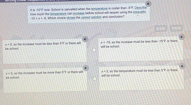 It is -10°F now. School is cancelled when the temperature is colder than -5°F. Describe
how much the temperature can increase before school will reopen using the inequality
-10+x . Which choice shows the correct solution and conclusion?
CLEAR CHECK
x<5</tex> , so the increase must be less than 5°F or there will x , so the increase must be less than -15°F or there
be school. will be school.
x>5 , so the increase must be more than 5°F or there will x<5</tex> , so the temperature must be less than 5°F or there
be school. will be school.